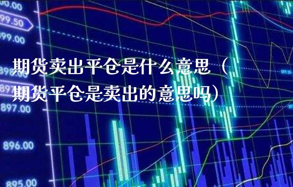 期货卖出平仓是什么意思（期货平仓是卖出的意思吗）