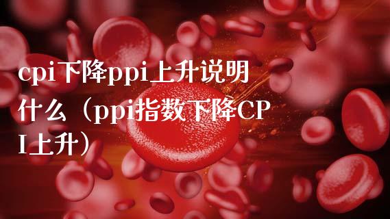 cpi下降ppi上升说明什么（ppi指数下降CPI上升）