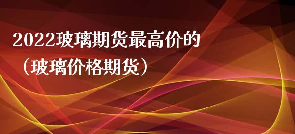 2022玻璃期货最高价的（玻璃价格期货）_https://www.boyangwujin.com_期货直播间_第1张