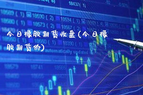 今日橡胶期货收盘(今日橡胶期货价)_https://www.boyangwujin.com_期货直播间_第1张