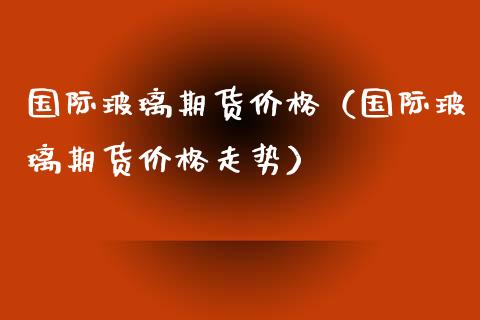 国际玻璃期货价格（国际玻璃期货价格走势）_https://www.boyangwujin.com_期货直播间_第1张