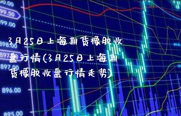 3月25日上海期货橡胶收盘行情(3月25日上海期货橡胶收盘行情走势)