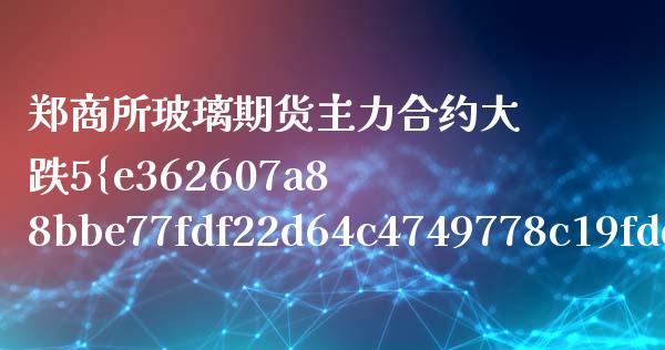 郑商所玻璃期货主力合约大跌5%（郑商所期货交易）