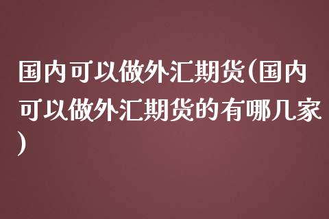 国内可以做外汇期货(国内可以做外汇期货的有哪几家)