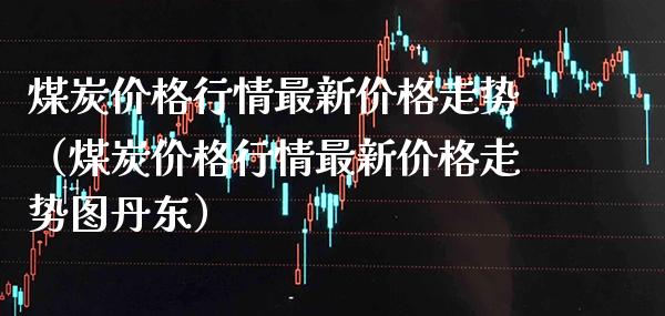 煤炭价格行情最新价格走势（煤炭价格行情最新价格走势图丹东）