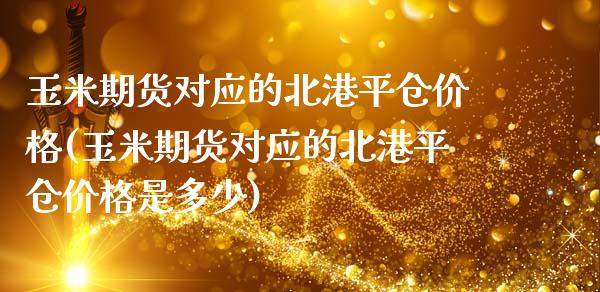 玉米期货对应的北港平仓价格(玉米期货对应的北港平仓价格是多少)