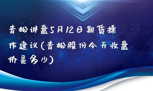 青松讲盘5月12日期货操作建议(青松股份今天收盘价是多少)