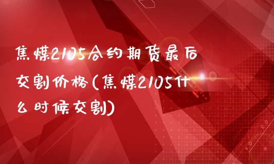 焦煤2105合约期货最后交割价格(焦煤2105什么时候交割)