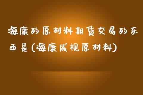 海康的原材料期货交易的东西是(海康威视原材料)