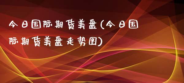 今日国际期货美盘(今日国际期货美盘走势图)