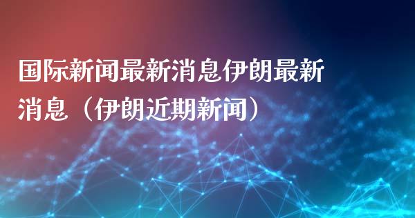 国际新闻最新消息伊朗最新消息（伊朗近期新闻）