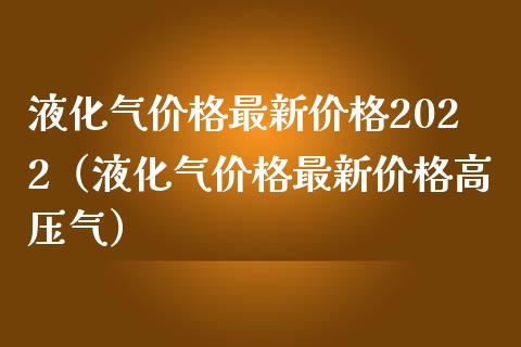 液化气价格最新价格2022（液化气价格最新价格高压气）