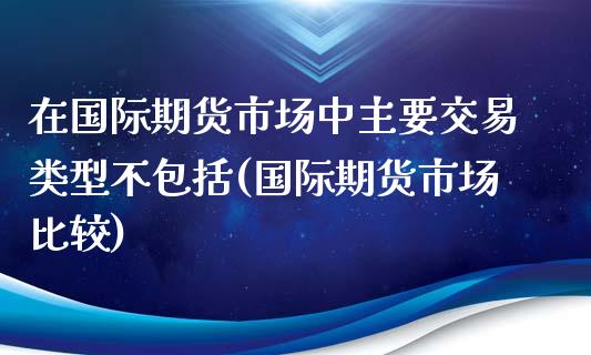 在国际期货市场中主要交易类型不包括(国际期货市场比较)