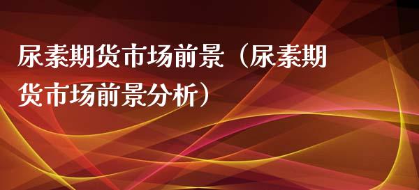 尿素期货市场前景（尿素期货市场前景分析）_https://www.boyangwujin.com_期货直播间_第1张