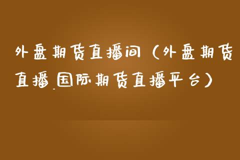 外盘期货直播间（外盘期货直播_国际期货直播平台）