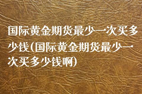 国际黄金期货最少一次买多少钱(国际黄金期货最少一次买多少钱啊)_https://www.boyangwujin.com_黄金期货_第1张