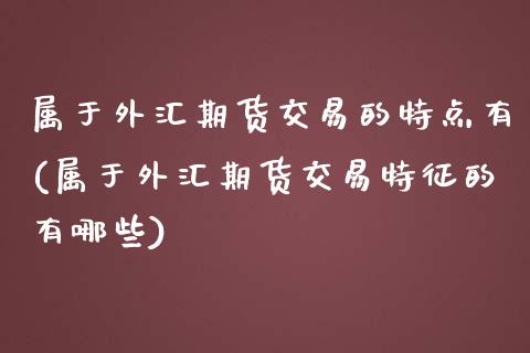 属于外汇期货交易的特点有(属于外汇期货交易特征的有哪些)_https://www.boyangwujin.com_道指期货_第1张