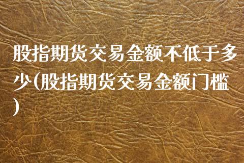 股指期货交易金额不低于多少(股指期货交易金额门槛)