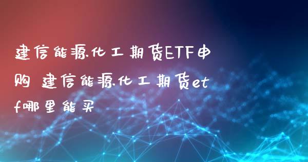 建信能源化工期货ETF申购 建信能源化工期货etf哪里能买