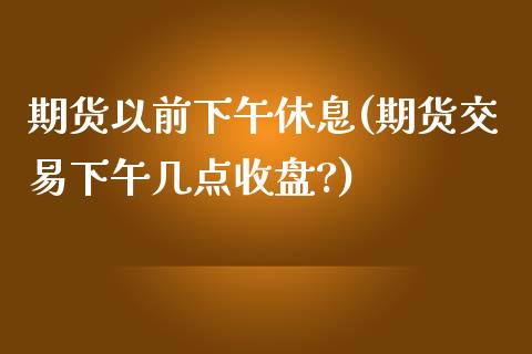 期货以前下午休息(期货交易下午几点收盘?)