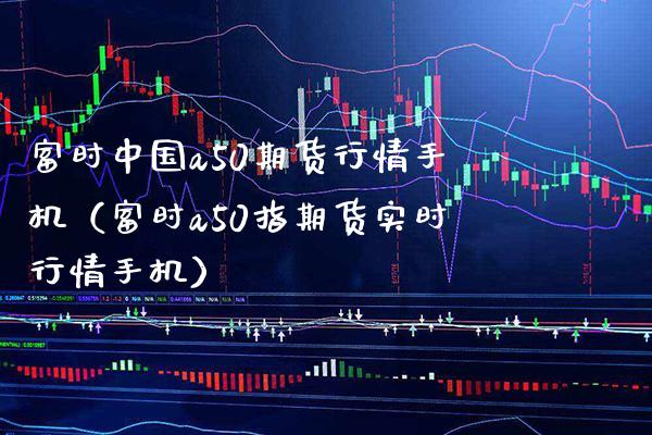 富时中国a50期货行情手机（富时a50指期货实时行情手机）