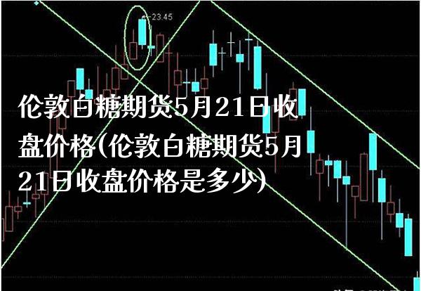 伦敦白糖期货5月21日收盘价格(伦敦白糖期货5月21日收盘价格是多少)