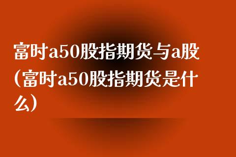 富时a50股指期货与a股(富时a50股指期货是什么)