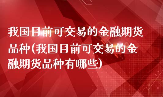 我国目前可交易的金融期货品种(我国目前可交易的金融期货品种有哪些)