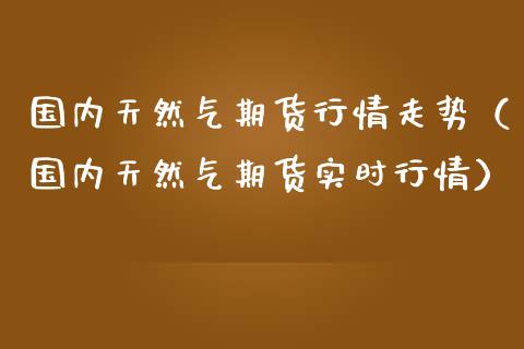 国内天然气期货行情走势（国内天然气期货实时行情）