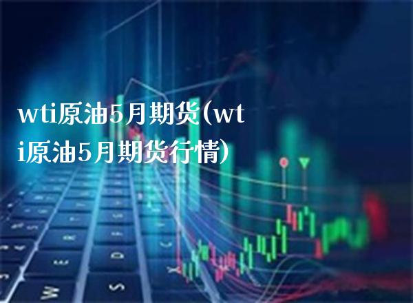 wti原油5月期货(wti原油5月期货行情)_https://www.boyangwujin.com_期货直播间_第1张