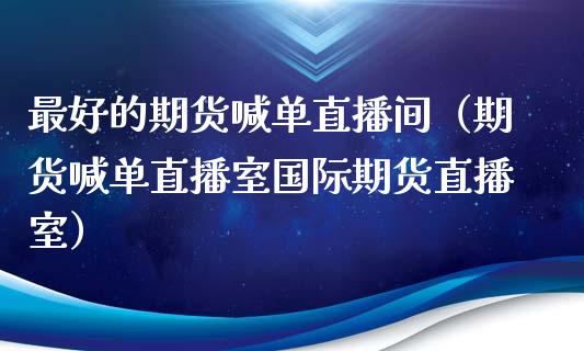 最好的期货喊单直播间（期货喊单直播室国际期货直播室）