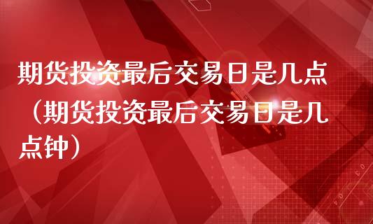 期货投资最后交易日是几点（期货投资最后交易日是几点钟）_https://www.boyangwujin.com_期货直播间_第1张