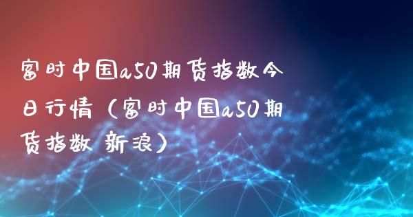 富时中国a50期货指数今日行情（富时中国a50期货指数 新浪）