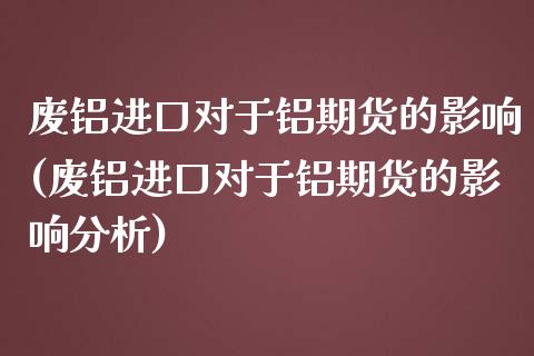 废铝进口对于铝期货的影响(废铝进口对于铝期货的影响分析)