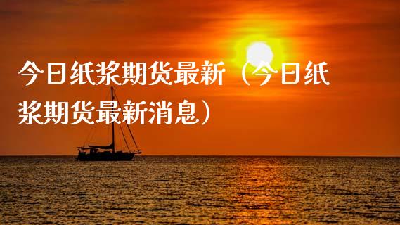 今日纸浆期货最新（今日纸浆期货最新消息）_https://www.boyangwujin.com_期货直播间_第1张