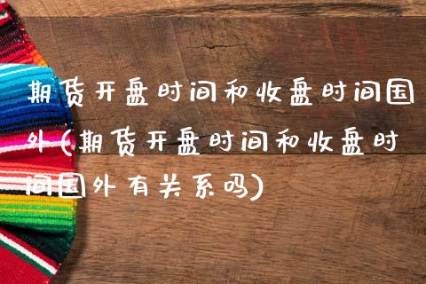 期货开盘时间和收盘时间国外(期货开盘时间和收盘时间国外有关系吗)