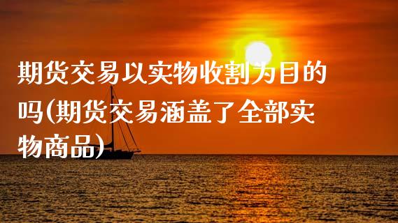 期货交易以实物收割为目的吗(期货交易涵盖了全部实物商品)