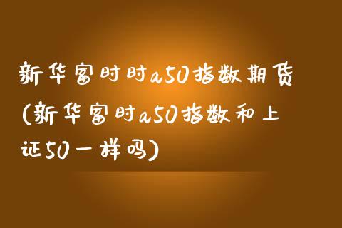 新华富时时a50指数期货(新华富时a50指数和上证50一样吗)