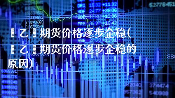 苯乙烯期货价格逐步企稳(苯乙烯期货价格逐步企稳的原因)_https://www.boyangwujin.com_期货直播间_第1张