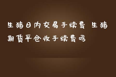 生猪日内交易手续费 生猪期货平仓收手续费吗