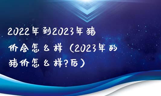 2022年到2023年猪价会怎么样（2023年的猪价怎么样?后）