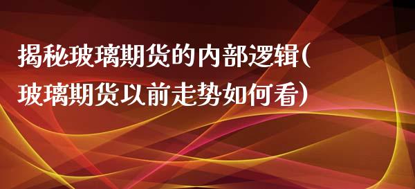 揭秘玻璃期货的内部逻辑(玻璃期货以前走势如何看)