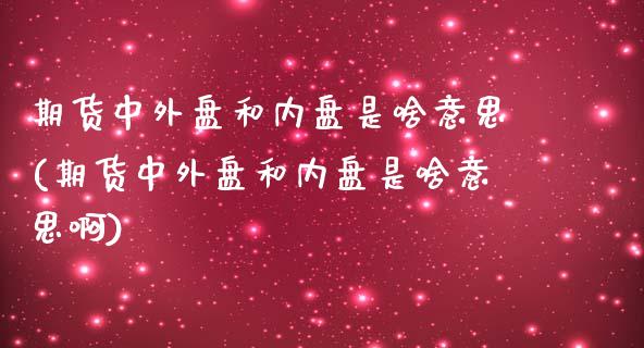 期货中外盘和内盘是啥意思(期货中外盘和内盘是啥意思啊)