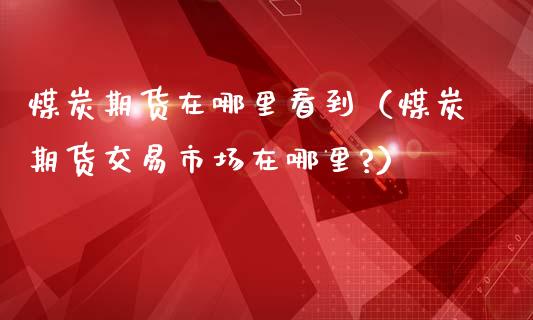 煤炭期货在哪里看到（煤炭期货交易市场在哪里?）