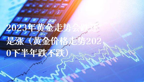 2023年黄金走势会跌还是涨（黄金价格走势2020下半年跌不跌）