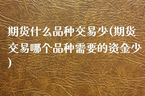 期货什么品种交易少(期货交易哪个品种需要的资金少)_https://www.boyangwujin.com_道指期货_第1张