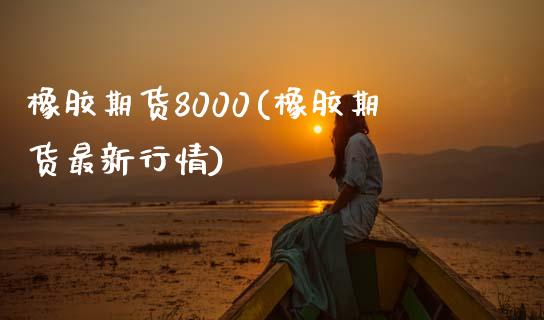 橡胶期货8000(橡胶期货最新行情)_https://www.boyangwujin.com_期货直播间_第1张