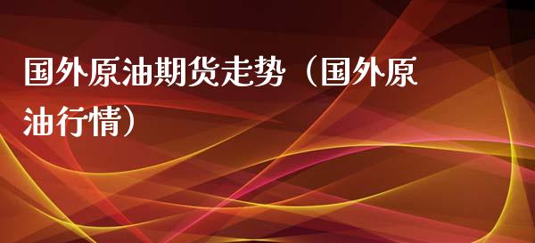 国外原油期货走势（国外原油行情）_https://www.boyangwujin.com_期货直播间_第1张