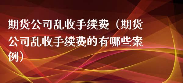 期货公司乱收手续费（期货公司乱收手续费的有哪些案例）_https://www.boyangwujin.com_期货直播间_第1张