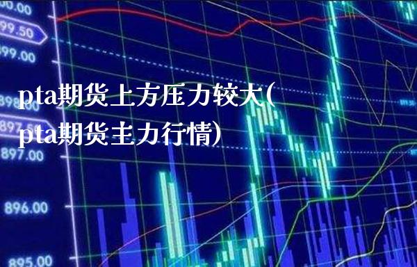 pta期货上方压力较大(pta期货主力行情)_https://www.boyangwujin.com_内盘期货_第1张